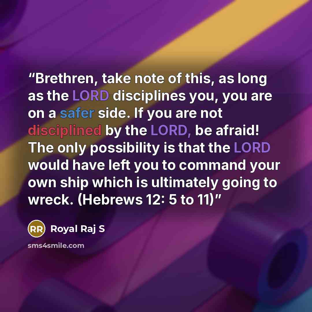 “Brethren, take note of this, as long as the LORD disciplines you, you are on a safer side. If you are not disciplined by the LORD, be afraid! The only possibility is that the LORD would have left you to command your own ship which is ultimately going to wreck. (Hebrews 12: 5 to 11)” quote by Royal Raj S