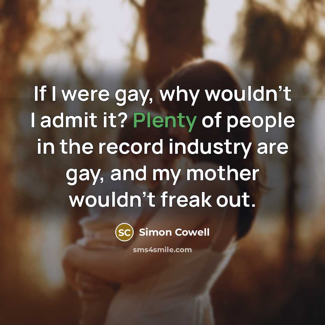 “If I were gay, why wouldn't I admit it? Plenty of people in the record industry are gay, and my mother wouldn't freak out.” quote by Simon Cowell