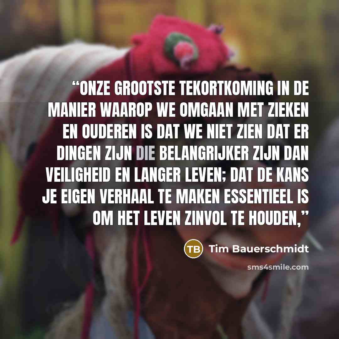 “Onze grootste tekortkoming in de manier waarop we omgaan met zieken en ouderen is dat we niet zien dat er dingen zijn die belangrijker zijn dan veiligheid en langer leven; dat de kans je eigen verhaal te maken essentieel is om het leven zinvol te houden,” quote by Tim Bauerschmidt