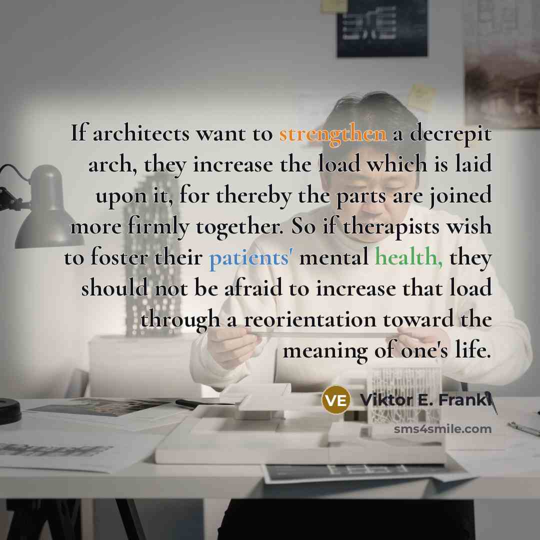 “If architects want to strengthen a decrepit arch, they increase the load which is laid upon it, for thereby the parts are joined more firmly together. So if therapists wish to foster their patients' mental health, they should not be afraid to increase that load through a reorientation toward the…” quote by Viktor E. Frankl