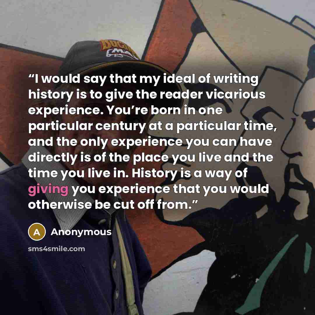 “I would say that my ideal of writing history is to give the reader vicarious experience. You’re born in one particular century at a particular time, and the only experience you can have directly is of the place you live and the time you live in. History is a way of giving you experience that you…” quote by Anonymous