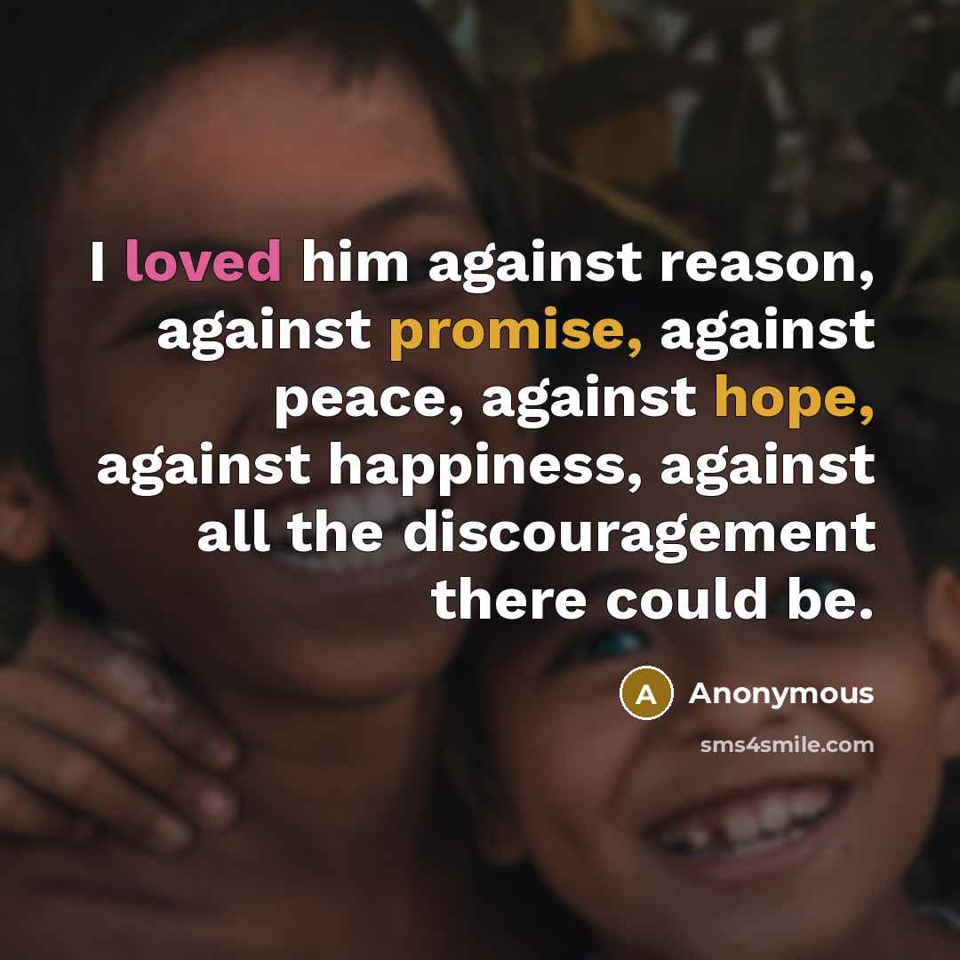 “I loved him against reason, against promise, against peace, against hope, against happiness, against all the discouragement there could be.” quote by Anonymous