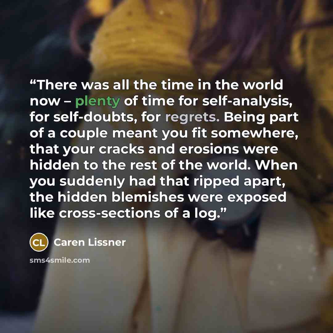 “There was all the time in the world now – plenty of time for self-analysis, for self-doubts, for regrets. Being part of a couple meant you fit somewhere, that your cracks and erosions were hidden to the rest of the world. When you suddenly had that ripped apart, the hidden blemishes were exposed…” quote by Caren Lissner