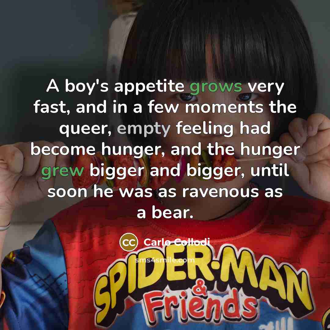 “A boy's appetite grows very fast, and in a few moments the queer, empty feeling had become hunger, and the hunger grew bigger and bigger, until soon he was as ravenous as a bear.” quote by Carlo Collodi