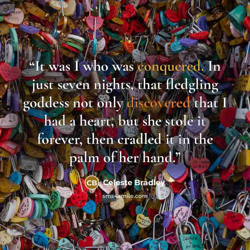 “It was I who was conquered. In just seven nights, that fledgling goddess not only discovered that I had a heart, but she stole it forever, then cradled it in the palm of her hand.” quote by Celeste Bradley