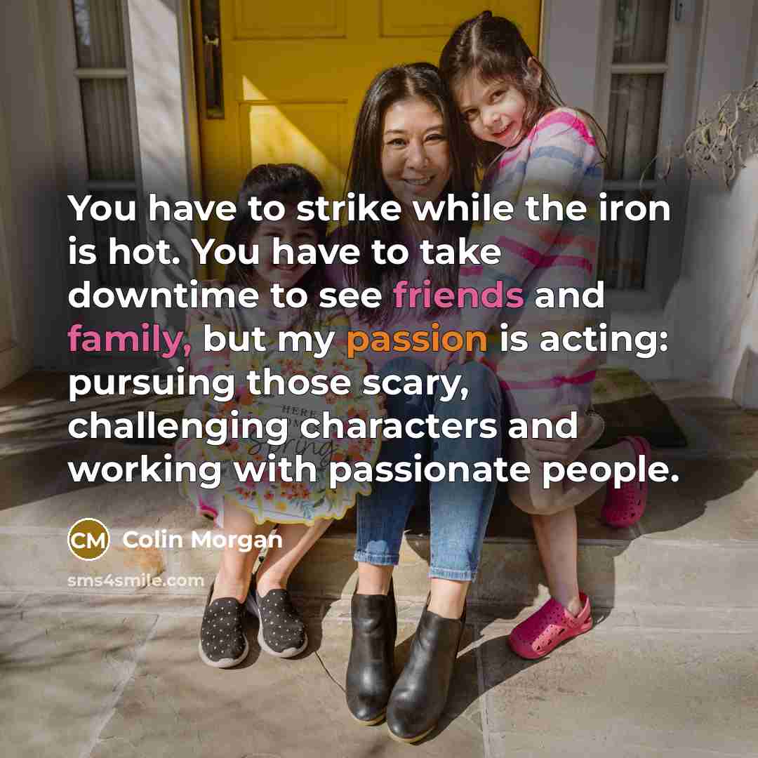“You have to strike while the iron is hot. You have to take downtime to see friends and family, but my passion is acting: pursuing those scary, challenging characters and working with passionate people.” quote by Colin Morgan