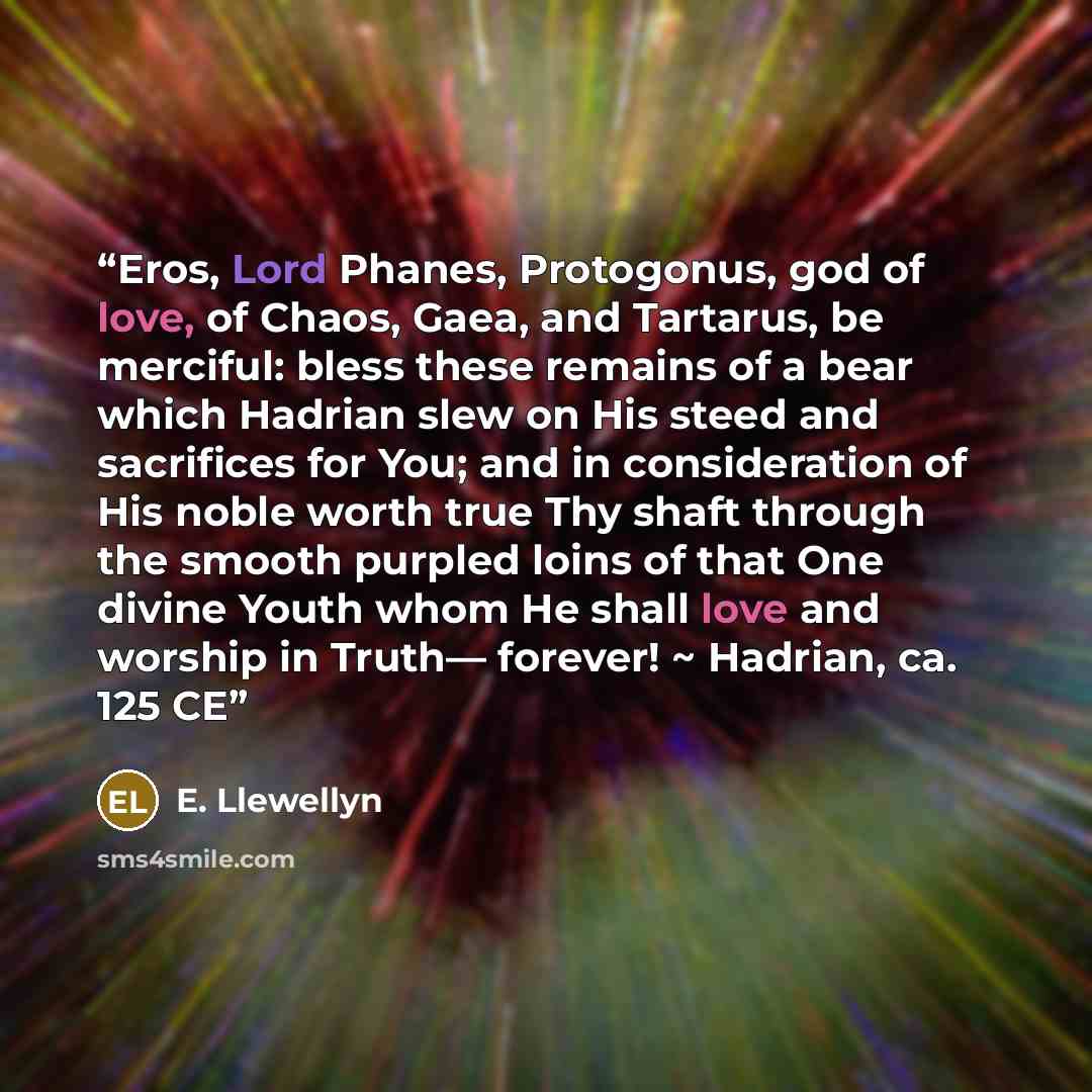 “Eros, Lord Phanes, Protogonus, god of love, of Chaos, Gaea, and Tartarus, be merciful: bless these remains of a bear which Hadrian slew on His steed and sacrifices for You; and in consideration of His noble worth true Thy shaft through the smooth purpled loins of that One divine Youth whom He…” quote by E. Llewellyn