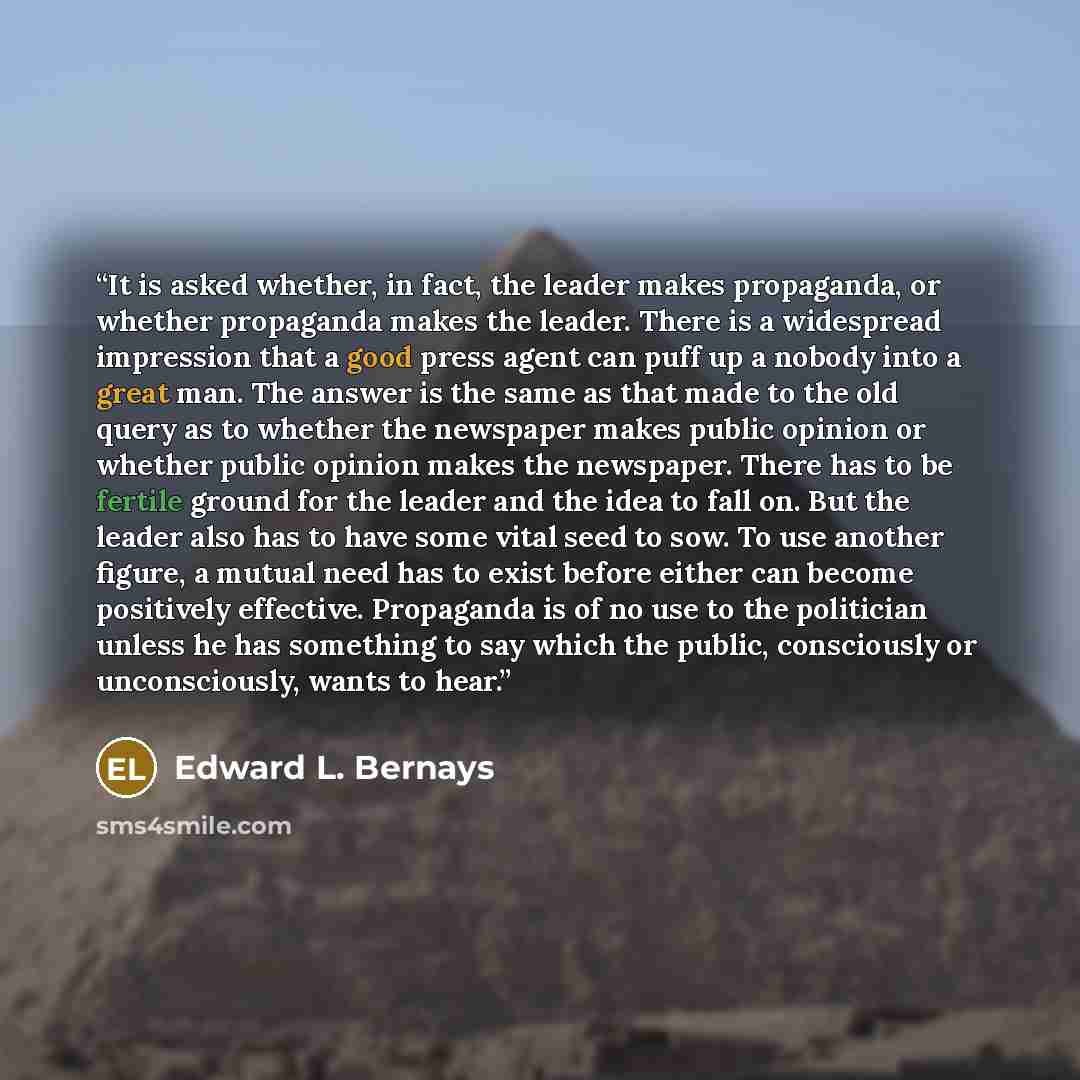 “It is asked whether, in fact, the leader makes propaganda, or whether propaganda makes the leader. There is a widespread impression that a good press agent can puff up a nobody into a great man. The answer is the same as that made to the old query as to whether the newspaper makes public opinion…” quote by Edward L. Bernays