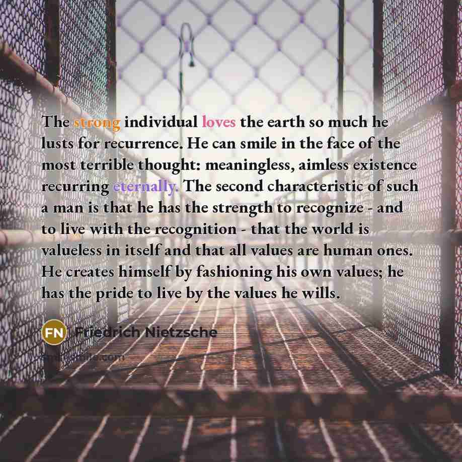 “The strong individual loves the earth so much he lusts for recurrence. He can smile in the face of the most terrible thought: meaningless, aimless existence recurring eternally. The second characteristic of such a man is that he has the strength to recognize - and to live with the recognition…” quote by Friedrich Nietzsche
