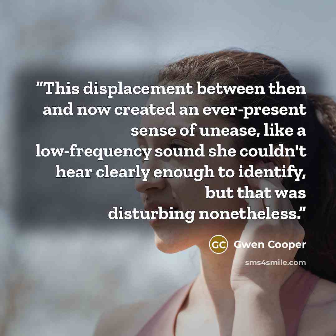“This displacement between then and now created an ever-present sense of unease, like a low-frequency sound she couldn't hear clearly enough to identify, but that was disturbing nonetheless.” quote by Gwen Cooper