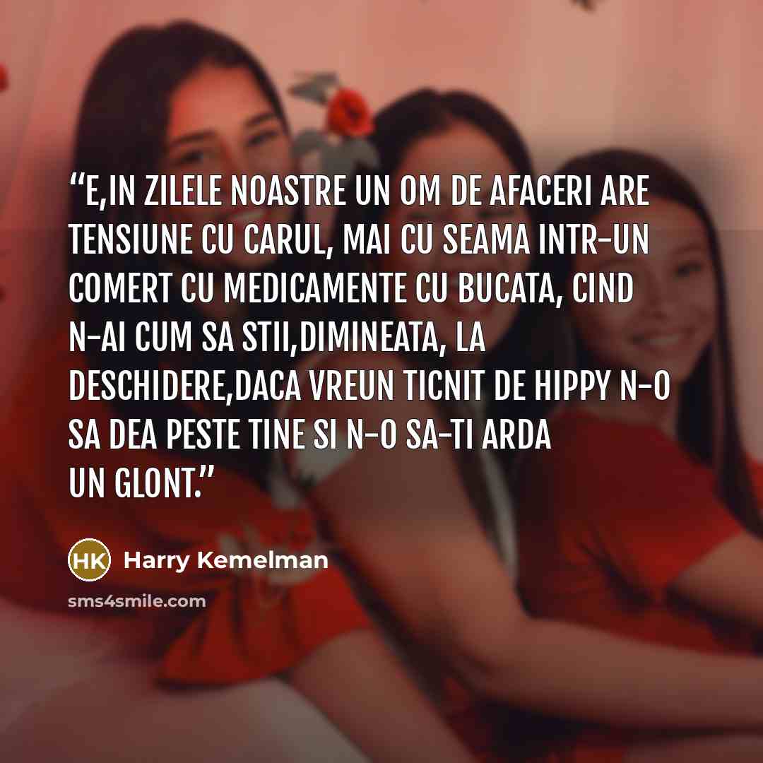 “E,in zilele noastre un om de afaceri are tensiune cu carul, mai cu seama intr-un comert cu medicamente cu bucata, cind n-ai cum sa stii,dimineata, la deschidere,daca vreun ticnit de hippy n-o sa dea peste tine si n-o sa-ti arda un glont.” quote by Harry Kemelman