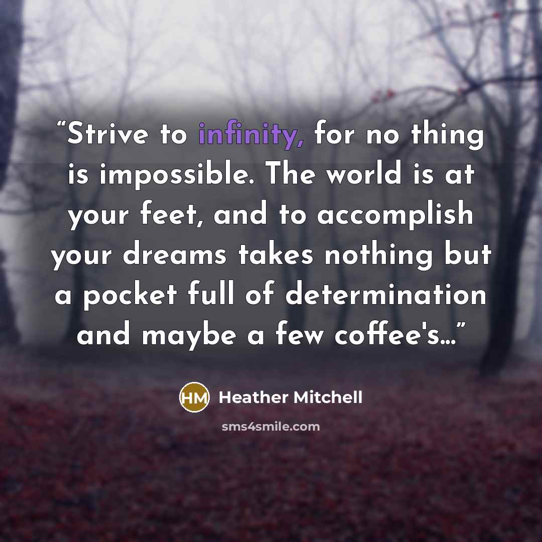 “Strive to infinity, for no thing is impossible. The world is at your feet, and to accomplish your dreams takes nothing but a pocket full of determination and maybe a few coffee's...” quote by Heather Mitchell
