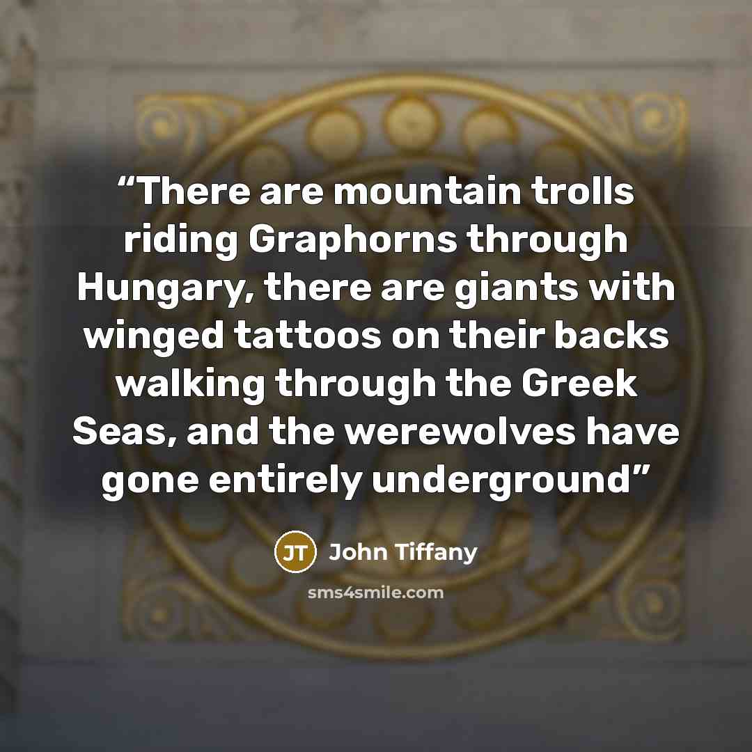 “There are mountain trolls riding Graphorns through Hungary, there are giants with winged tattoos on their backs walking through the Greek Seas, and the werewolves have gone entirely underground” quote by John Tiffany