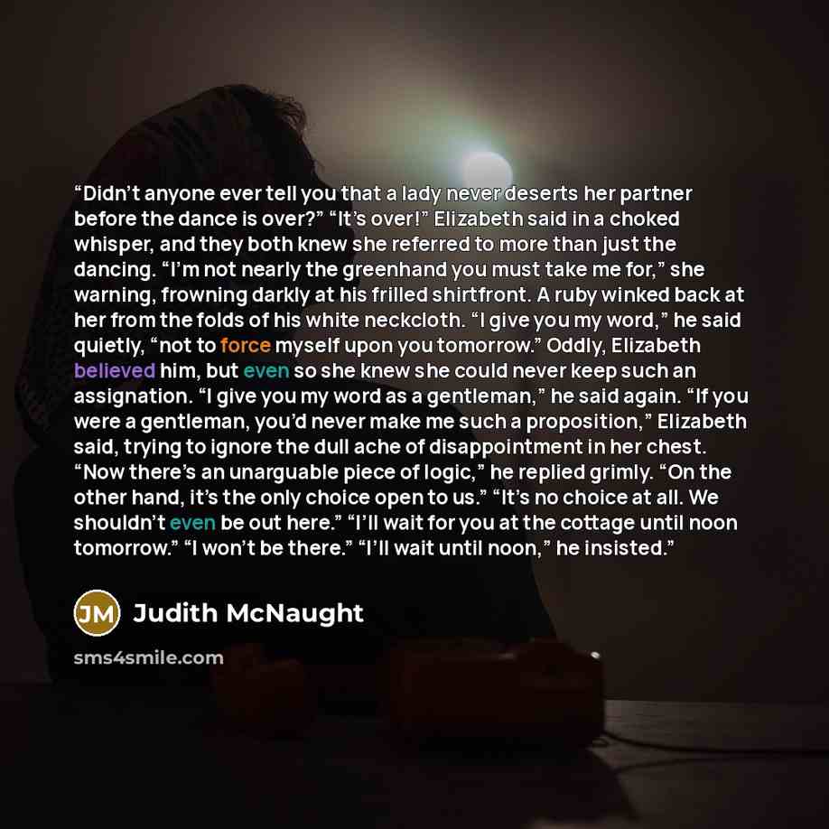 “Didn’t anyone ever tell you that a lady never deserts her partner before the dance is over?” “It’s over!” Elizabeth said in a choked whisper, and they both knew she referred to more than just the dancing. “I’m not nearly the greenhand you must take me for,” she warning, frowning darkly at his…” quote by Judith McNaught