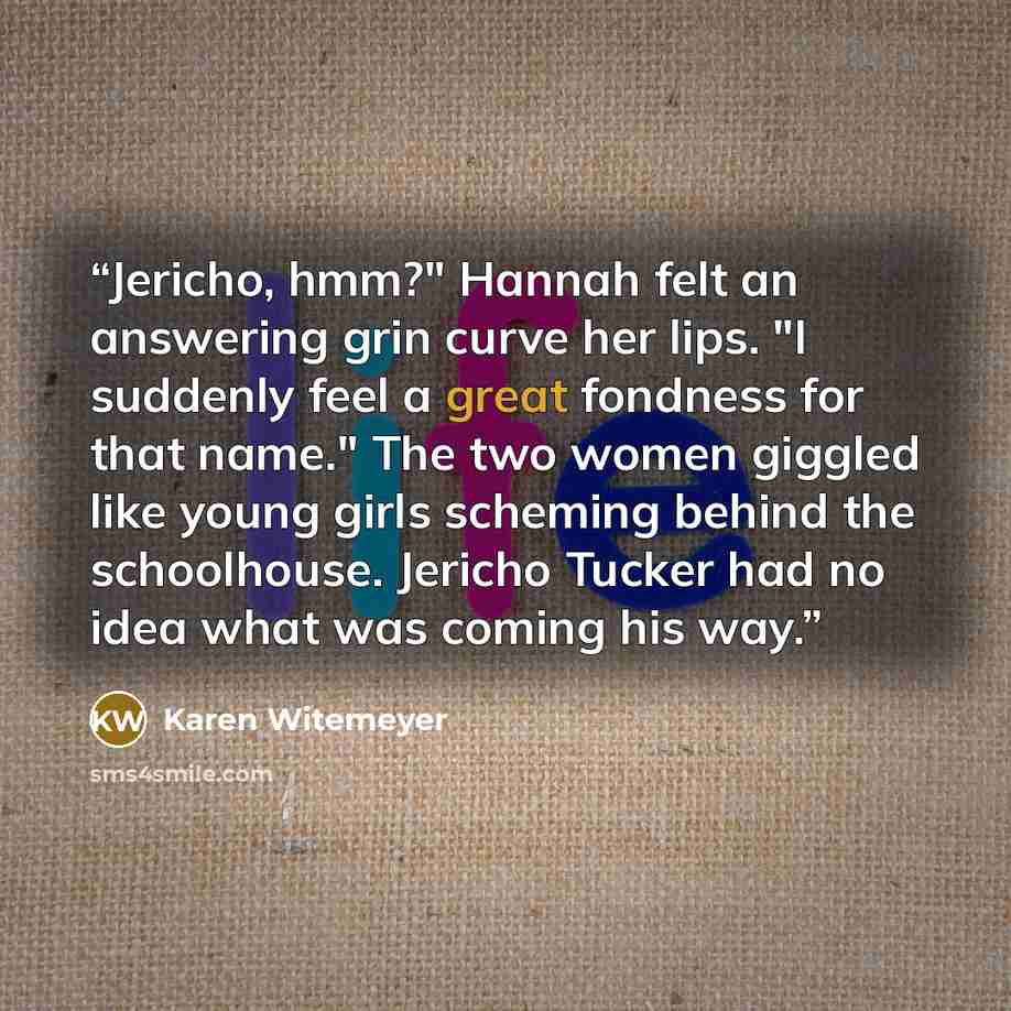 “Jericho, hmm?" Hannah felt an answering grin curve her lips. "I suddenly feel a great fondness for that name." The two women giggled like young girls scheming behind the schoolhouse. Jericho Tucker had no idea what was coming his way.” quote by Karen Witemeyer