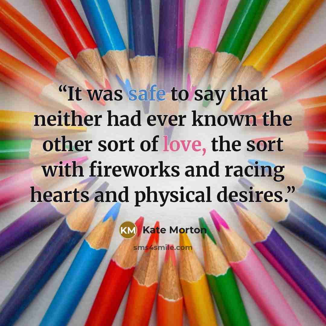 “It was safe to say that neither had ever known the other sort of love, the sort with fireworks and racing hearts and physical desires.” quote by Kate Morton