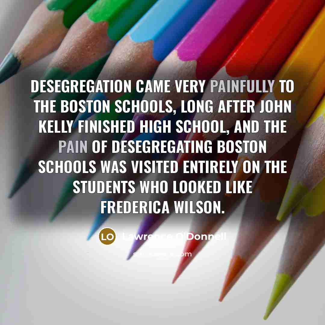 “Desegregation came very painfully to the Boston schools, long after John Kelly finished high school, and the pain of desegregating Boston schools was visited entirely on the students who looked like Frederica Wilson.” quote by Lawrence O'Donnell