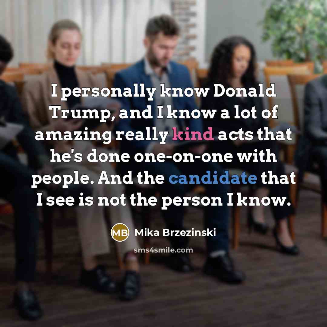 “I personally know Donald Trump, and I know a lot of amazing really kind acts that he's done one-on-one with people. And the candidate that I see is not the person I know.” quote by Mika Brzezinski
