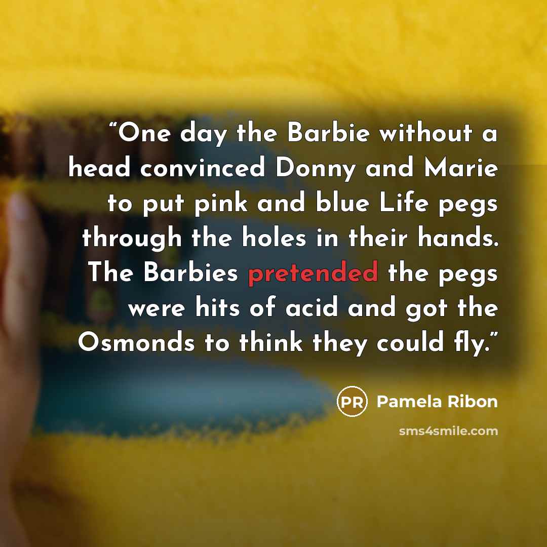“One day the Barbie without a head convinced Donny and Marie to put pink and blue Life pegs through the holes in their hands. The Barbies pretended the pegs were hits of acid and got the Osmonds to think they could fly.” quote by Pamela Ribon