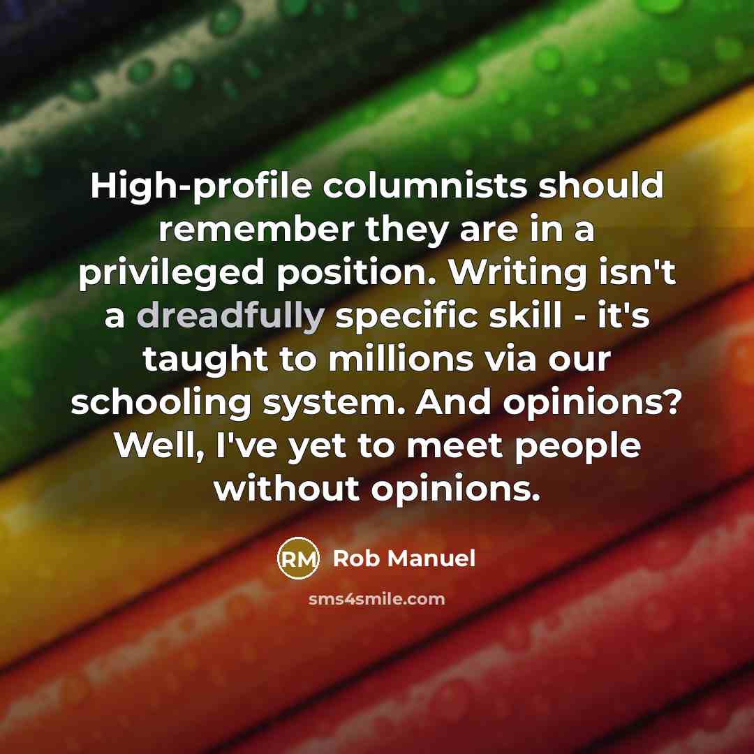 “High-profile columnists should remember they are in a privileged position. Writing isn't a dreadfully specific skill - it's taught to millions via our schooling system. And opinions? Well, I've yet to meet people without opinions.” quote by Rob Manuel