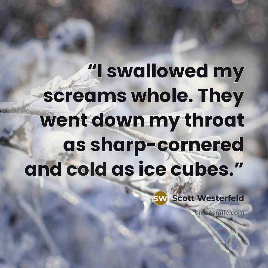 “I swallowed my screams whole. They went down my throat as sharp-cornered and cold as ice cubes.” quote by Scott Westerfeld