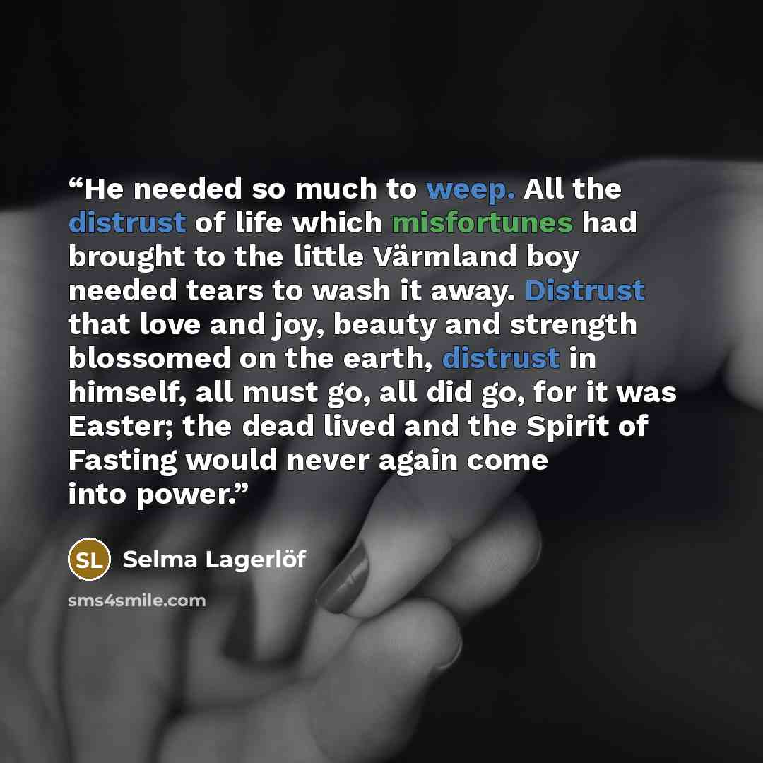 “He needed so much to weep. All the distrust of life which misfortunes had brought to the little Värmland boy needed tears to wash it away. Distrust that love and joy, beauty and strength blossomed on the earth, distrust in himself, all must go, all did go, for it was Easter; the dead lived and the…” quote by Selma Lagerlöf