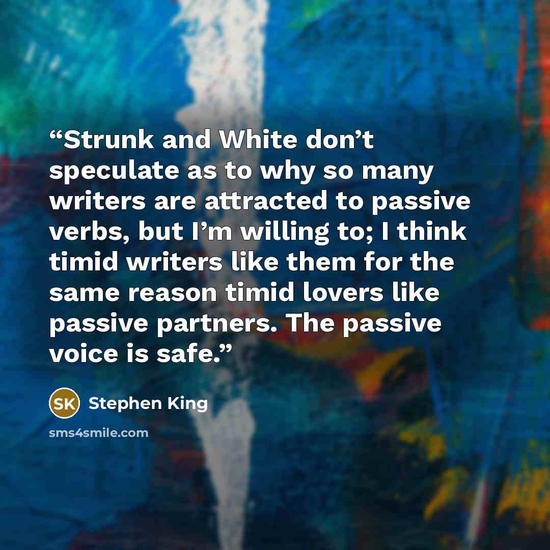“Strunk and White don’t speculate as to why so many writers are attracted to passive verbs, but I’m willing to; I think timid writers like them for the same reason timid lovers like passive partners. The passive voice is safe.” quote by Stephen King