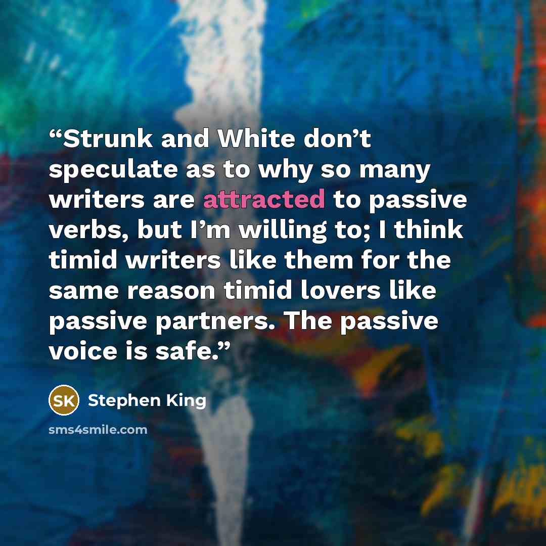 “Strunk and White don’t speculate as to why so many writers are attracted to passive verbs, but I’m willing to; I think timid writers like them for the same reason timid lovers like passive partners. The passive voice is safe.” quote by Stephen King