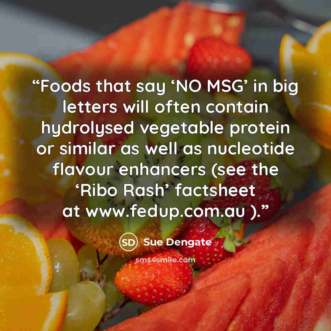 “Foods that say ‘NO MSG’ in big letters will often contain hydrolysed vegetable protein or similar as well as nucleotide flavour enhancers (see the ‘Ribo Rash’ factsheet at www.fedup.com.au ).” quote by Sue Dengate