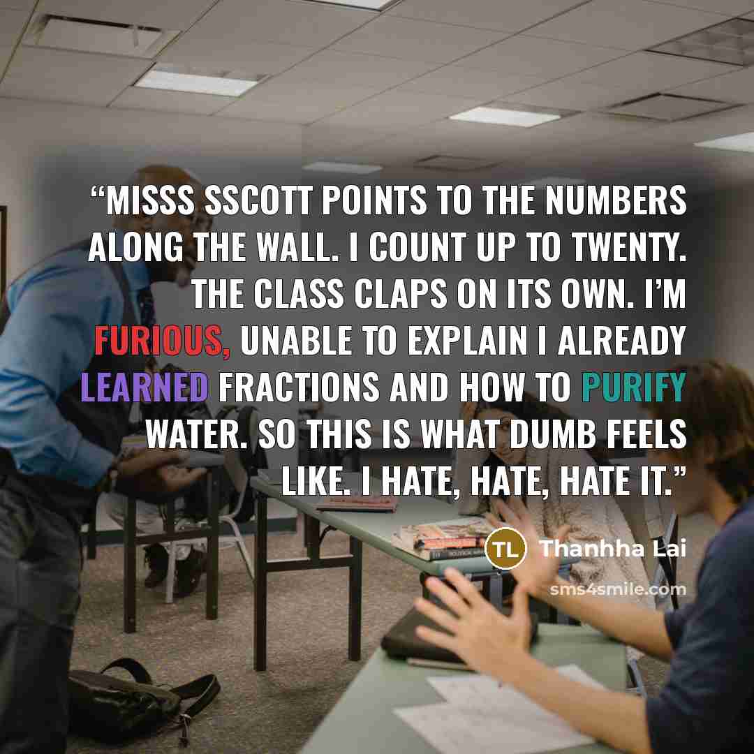“MiSSS SScott points to the numbers along the wall. I count up to twenty. The class claps on its own. I’m furious, unable to explain I already learned fractions and how to purify water. So this is what dumb feels like. I hate, hate, hate it.” quote by Thanhha Lai
