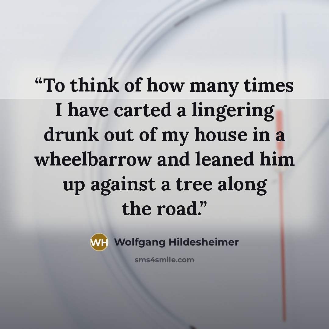 “To think of how many times I have carted a lingering drunk out of my house in a wheelbarrow and leaned him up against a tree along the road.” quote by Wolfgang Hildesheimer