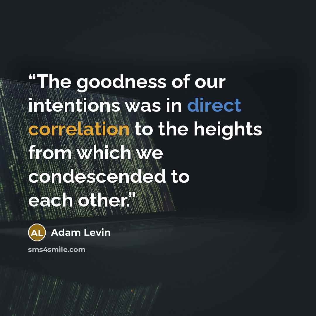 “The goodness of our intentions was in direct correlation to the heights from which we condescended to each other.” quote by Adam Levin