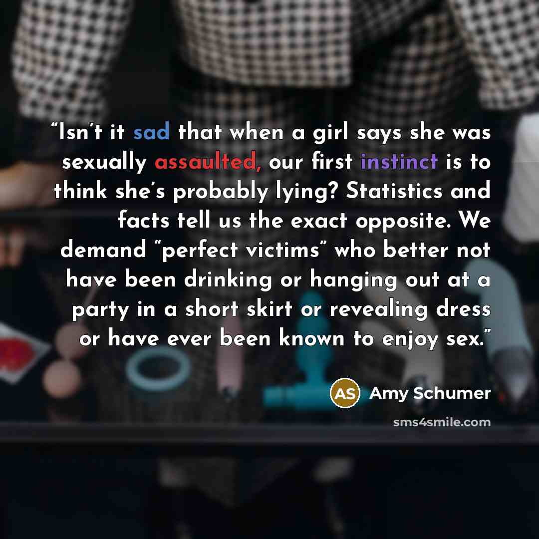 “Isn’t it sad that when a girl says she was sexually assaulted, our first instinct is to think she’s probably lying? Statistics and facts tell us the exact opposite. We demand “perfect victims” who better not have been drinking or hanging out at a party in a short skirt or revealing dress or have…” quote by Amy Schumer