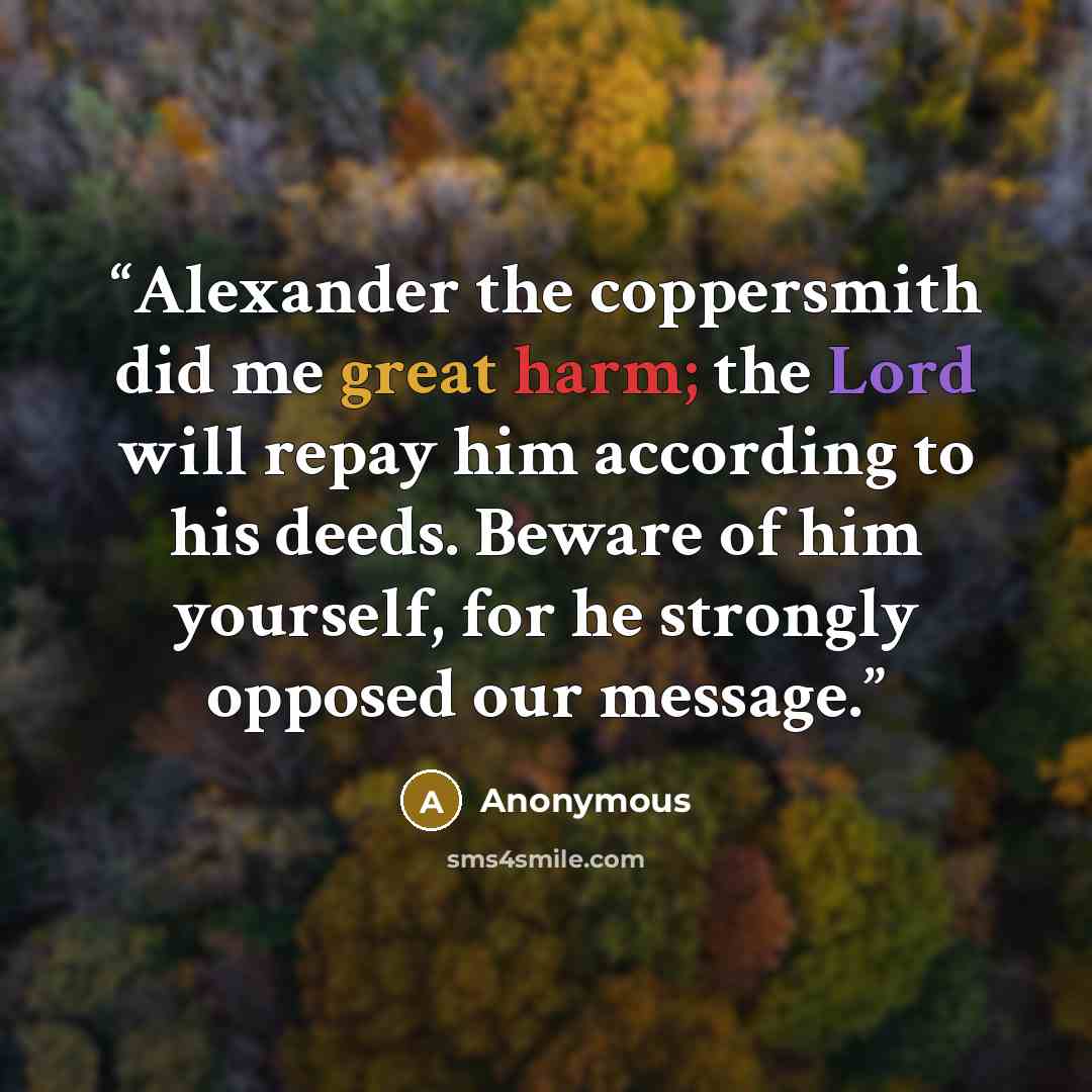 “Alexander the coppersmith did me great harm; the Lord will repay him according to his deeds. Beware of him yourself, for he strongly opposed our message.” quote by Anonymous
