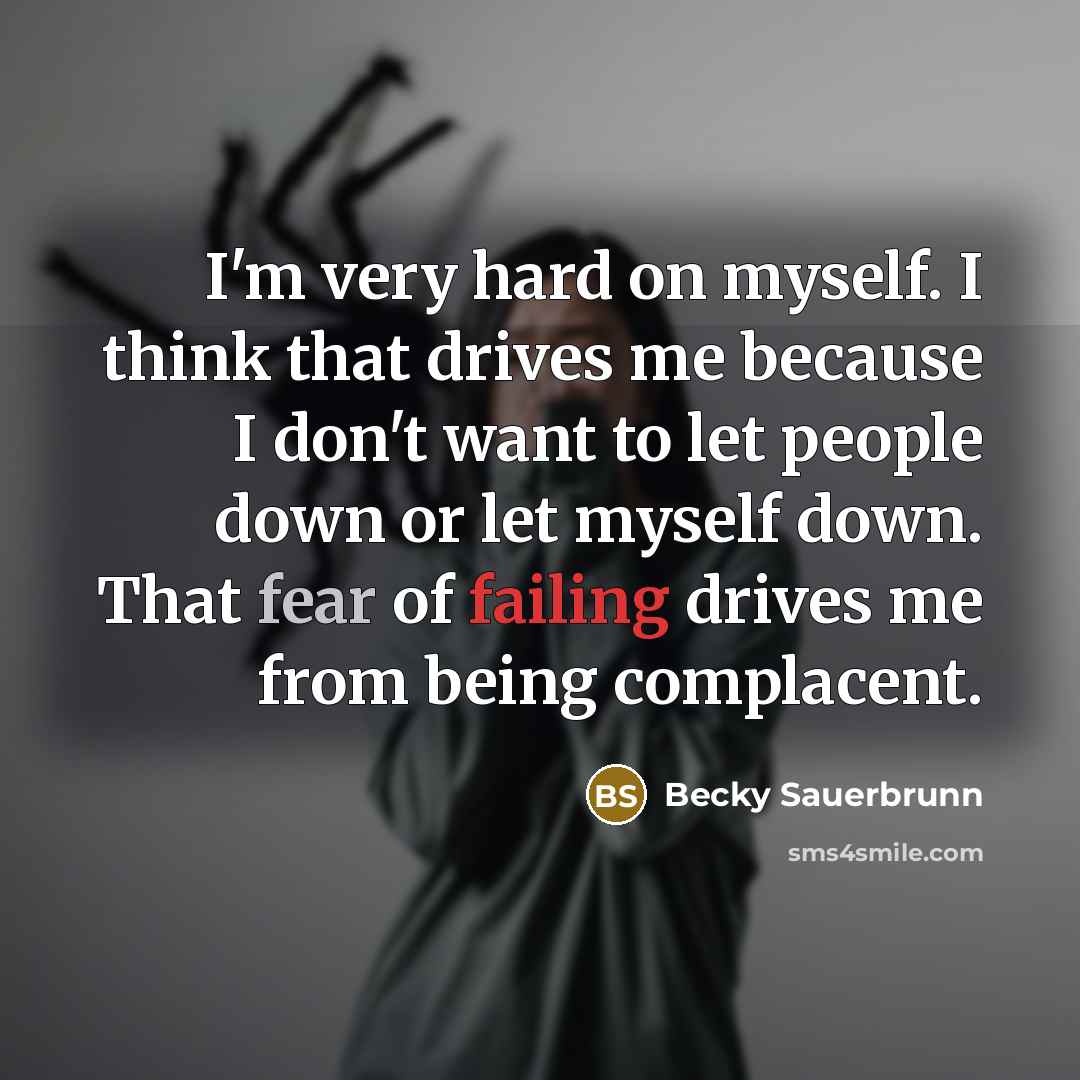 “I'm very hard on myself. I think that drives me because I don't want to let people down or let myself down. That fear of failing drives me from being complacent.” quote by Becky Sauerbrunn
