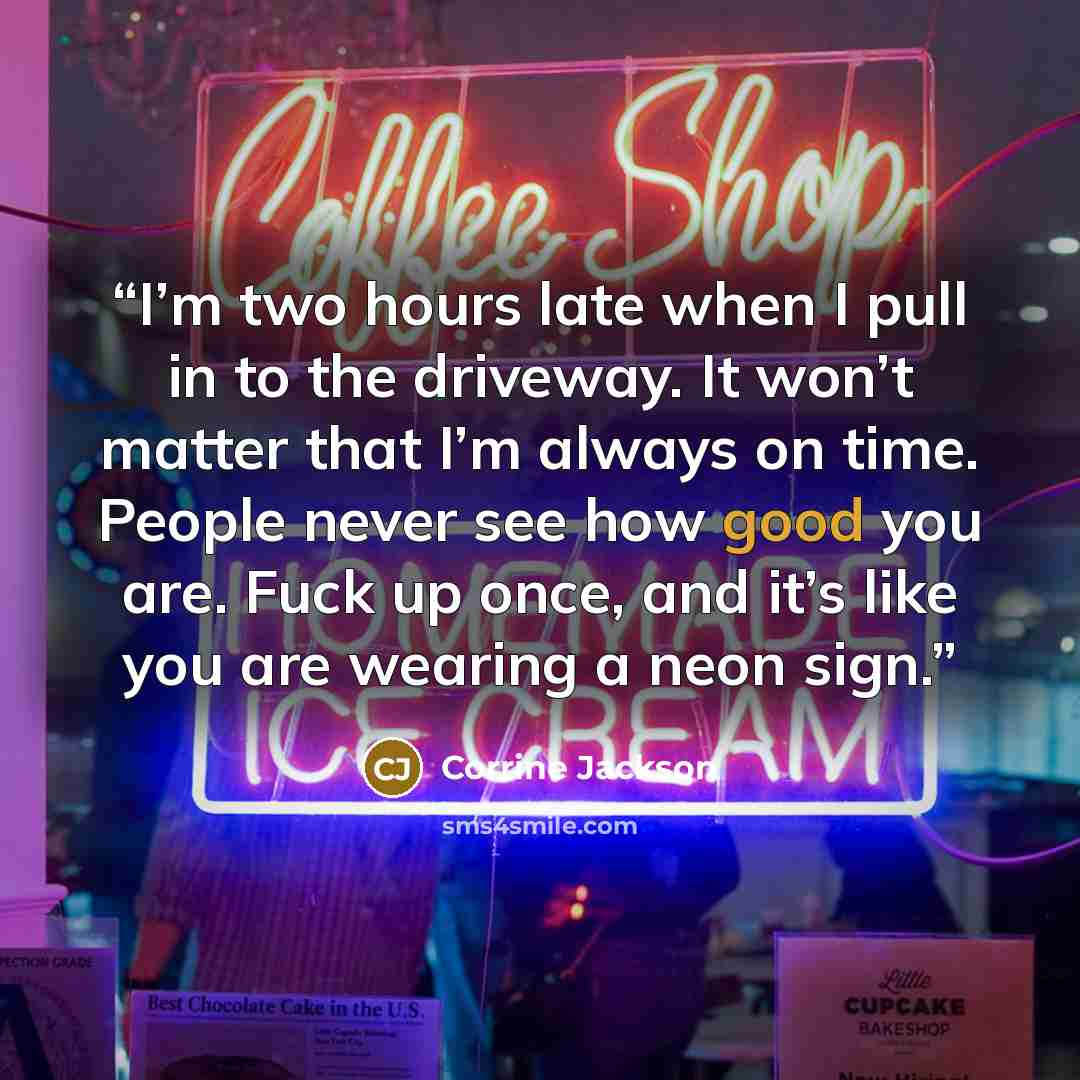 “I’m two hours late when I pull in to the driveway. It won’t matter that I’m always on time. People never see how good you are. Fuck up once, and it’s like you are wearing a neon sign.” quote by Corrine Jackson