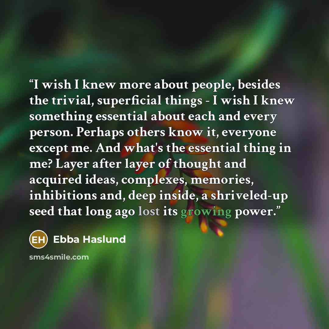 “I wish I knew more about people, besides the trivial, superficial things - I wish I knew something essential about each and every person. Perhaps others know it, everyone except me. And what's the essential thing in me? Layer after layer of thought and acquired ideas, complexes, memories…” quote by Ebba Haslund