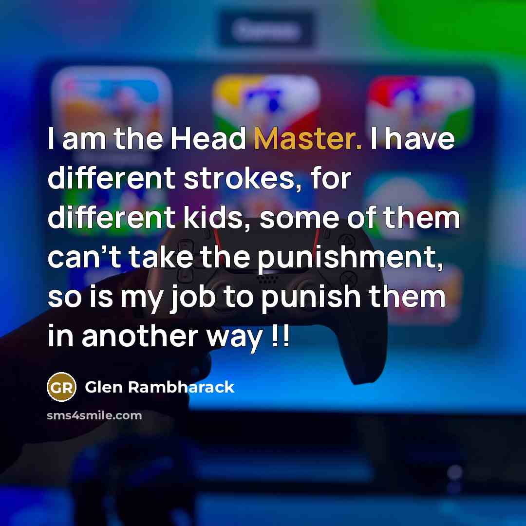 “I am the Head Master. I have different strokes, for different kids, some of them can't take the punishment, so is my job to punish them in another way !!” quote by Glen Rambharack