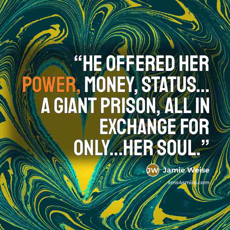 “He offered her power, money, status... a giant prison, all in exchange for only...her soul.” quote by Jamie Weise