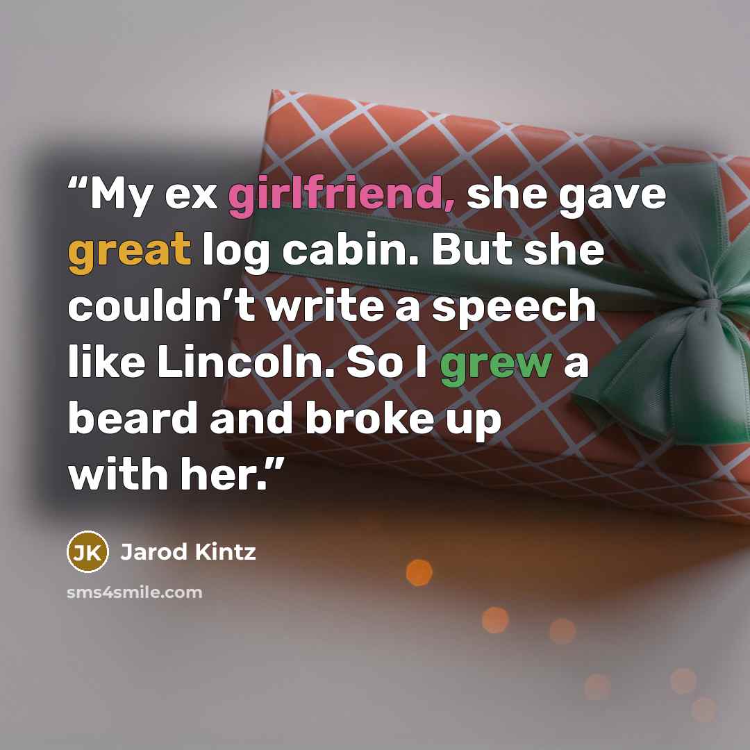 “My ex girlfriend, she gave great log cabin. But she couldn’t write a speech like Lincoln. So I grew a beard and broke up with her.” quote by Jarod Kintz
