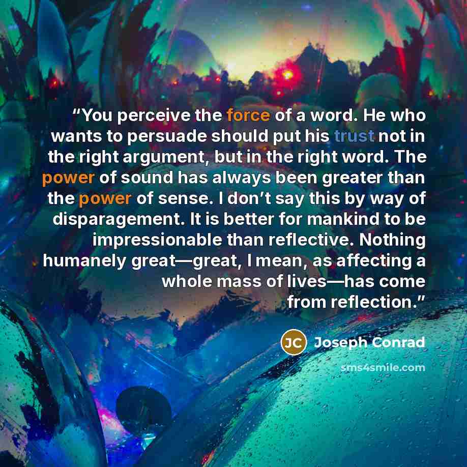 “You perceive the force of a word. He who wants to persuade should put his trust not in the right argument, but in the right word. The power of sound has always been greater than the power of sense. I don’t say this by way of disparagement. It is better for mankind to be impressionable than…” quote by Joseph Conrad
