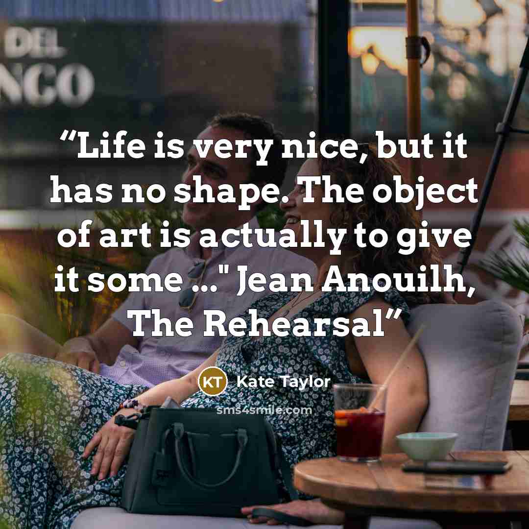 “Life is very nice, but it has no shape. The object of art is actually to give it some ..." Jean Anouilh, The Rehearsal” quote by Kate Taylor