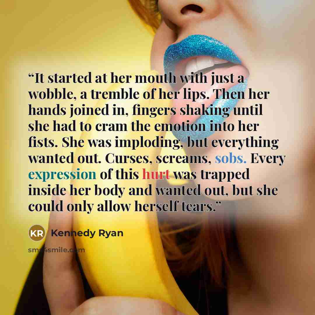 “It started at her mouth with just a wobble, a tremble of her lips. Then her hands joined in, fingers shaking until she had to cram the emotion into her fists. She was imploding, but everything wanted out. Curses, screams, sobs. Every expression of this hurt was trapped inside her body and wanted…” quote by Kennedy Ryan