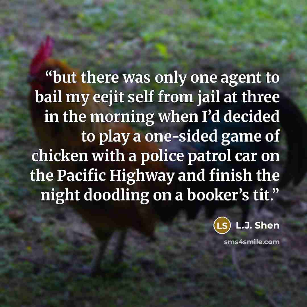 “but there was only one agent to bail my eejit self from jail at three in the morning when I’d decided to play a one-sided game of chicken with a police patrol car on the Pacific Highway and finish the night doodling on a booker’s tit.” quote by L.J. Shen