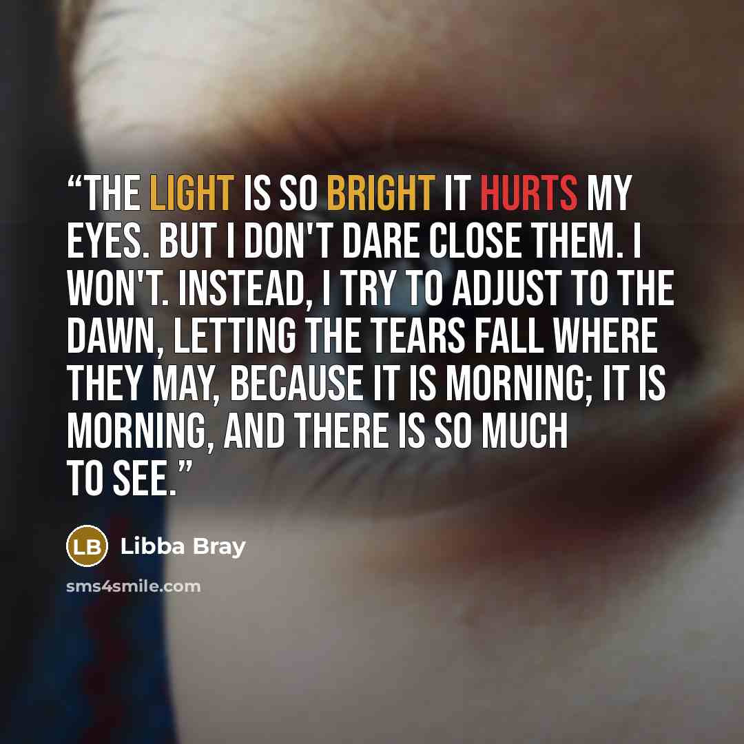 “The light is so bright it hurts my eyes. But I don't dare close them. I won't. Instead, I try to adjust to the dawn, letting the tears fall where they may, because it is morning; it is morning, and there is so much to see.” quote by Libba Bray