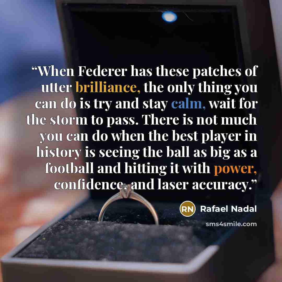 “When Federer has these patches of utter brilliance, the only thing you can do is try and stay calm, wait for the storm to pass. There is not much you can do when the best player in history is seeing the ball as big as a football and hitting it with power, confidence, and laser accuracy.” quote by Rafael Nadal