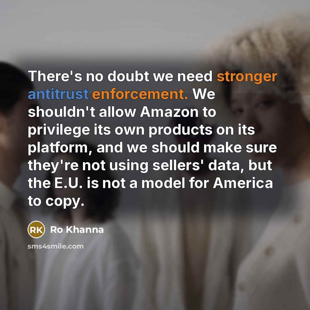 “There's no doubt we need stronger antitrust enforcement. We shouldn't allow Amazon to privilege its own products on its platform, and we should make sure they're not using sellers' data, but the E.U. is not a model for America to copy.” quote by Ro Khanna
