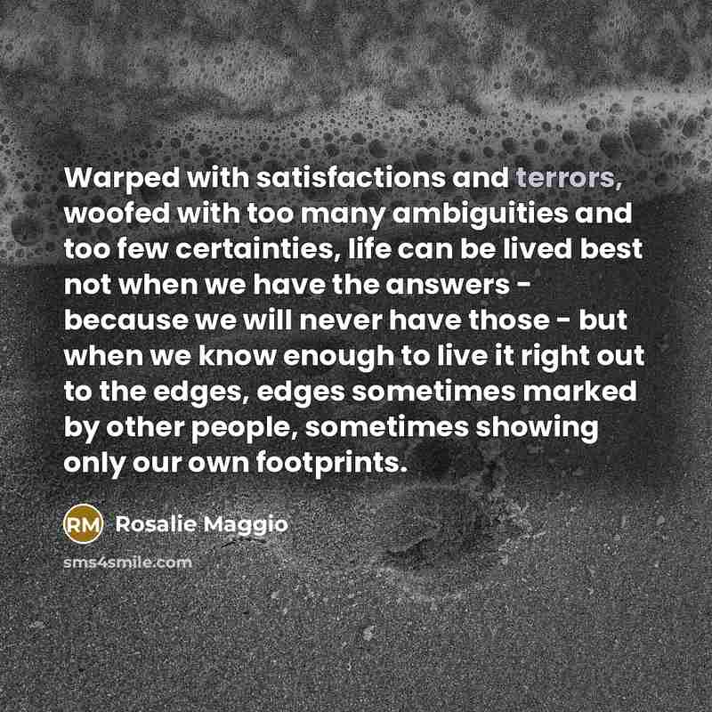 “Warped with satisfactions and terrors, woofed with too many ambiguities and too few certainties, life can be lived best not when we have the answers - because we will never have those - but when we know enough to live it right out to the edges, edges sometimes marked by other people, sometimes…” quote by Rosalie Maggio