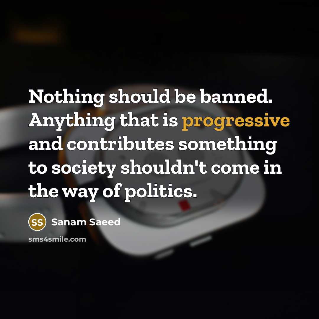 “Nothing should be banned. Anything that is progressive and contributes something to society shouldn't come in the way of politics.” quote by Sanam Saeed