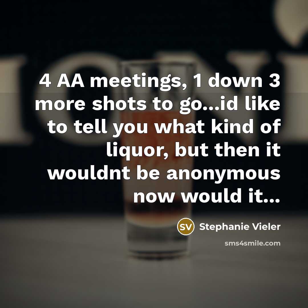 “4 AA meetings, 1 down 3 more shots to go...id like to tell you what kind of liquor, but then it wouldnt be anonymous now would it...” quote by Stephanie Vieler